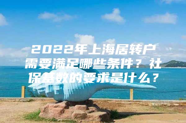 2022年上海居转户需要满足哪些条件？社保基数的要求是什么？