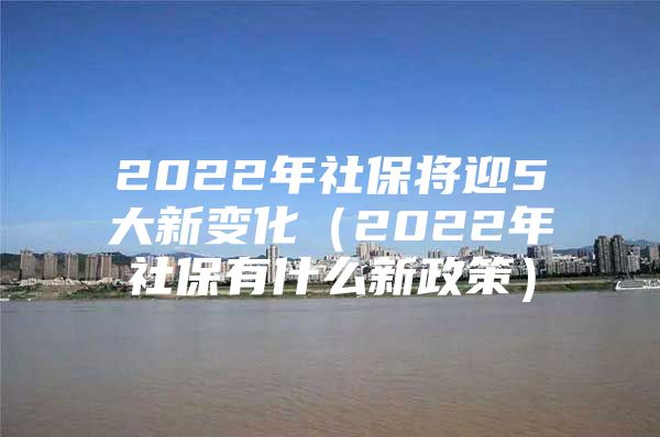 2022年社保将迎5大新变化（2022年社保有什么新政策）