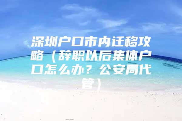 深圳户口市内迁移攻略（辞职以后集体户口怎么办？公安局代管）