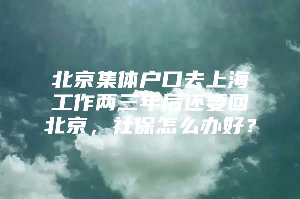 北京集体户口去上海工作两三年后还要回北京，社保怎么办好？