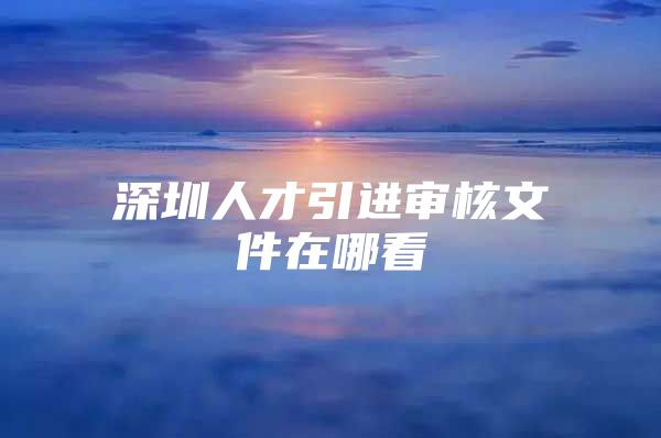 深圳人才引进审核文件在哪看