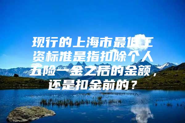 现行的上海市最低工资标准是指扣除个人五险一金之后的金额，还是扣金前的？