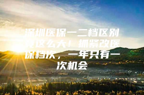 深圳医保一二档区别竟这么大！抓紧改医保档次，一年只有一次机会