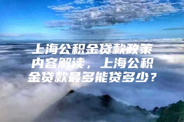 上海公积金贷款政策内容解读，上海公积金贷款最多能贷多少？