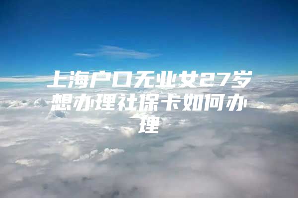 上海户口无业女27岁想办理社保卡如何办理