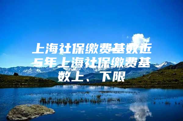 上海社保缴费基数近5年上海社保缴费基数上、下限