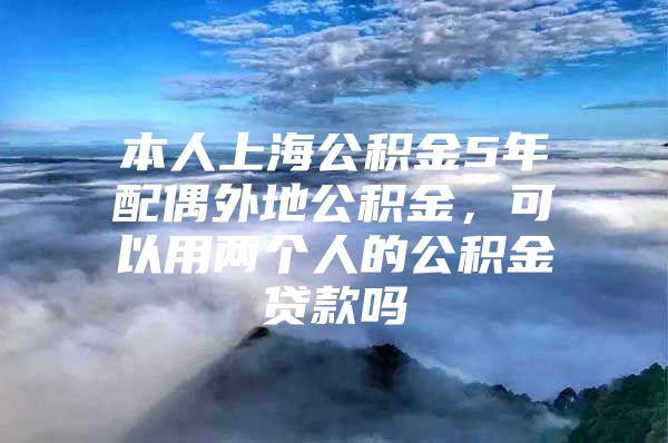 本人上海公积金5年配偶外地公积金，可以用两个人的公积金贷款吗