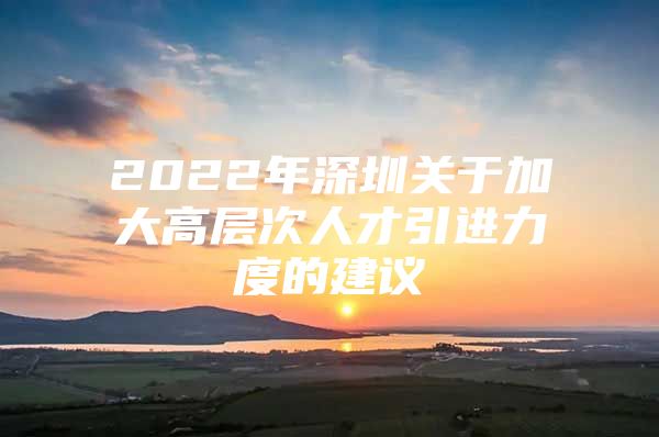 2022年深圳关于加大高层次人才引进力度的建议