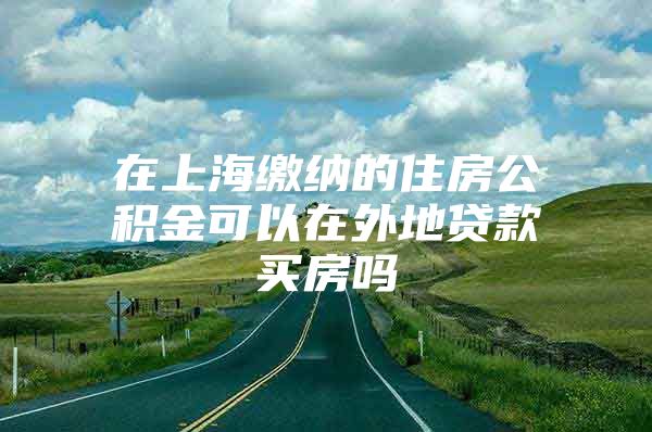 在上海缴纳的住房公积金可以在外地贷款买房吗