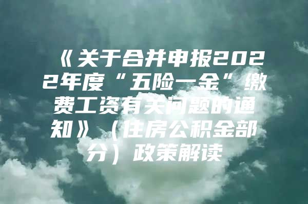 《关于合并申报2022年度“五险一金”缴费工资有关问题的通知》（住房公积金部分）政策解读