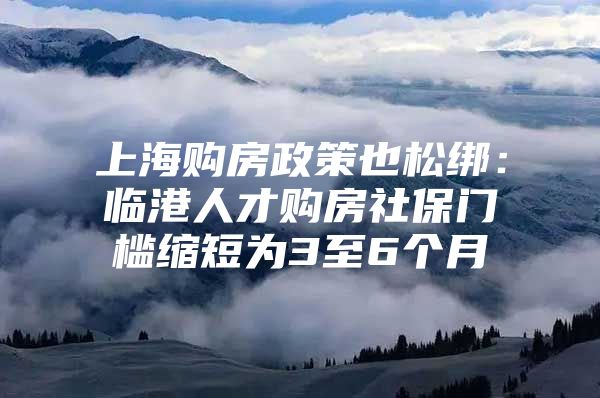 上海购房政策也松绑：临港人才购房社保门槛缩短为3至6个月