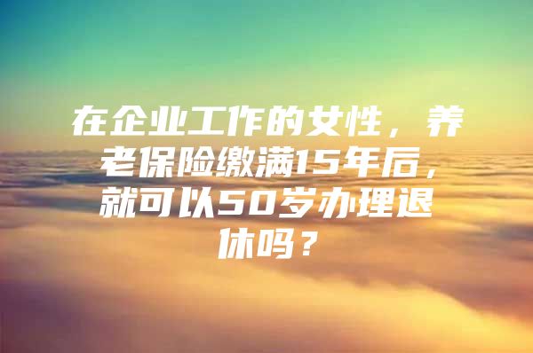 在企业工作的女性，养老保险缴满15年后，就可以50岁办理退休吗？