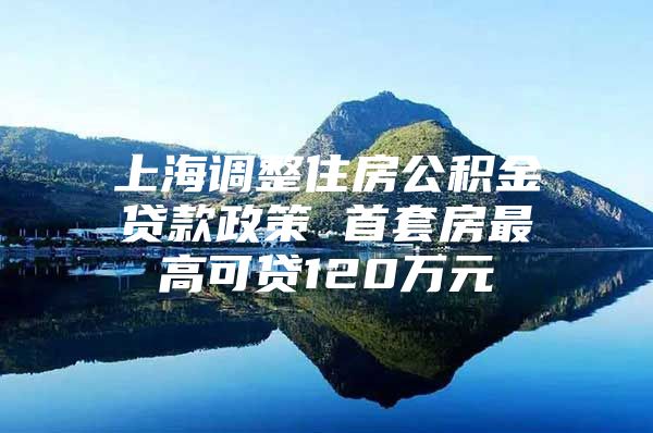 上海调整住房公积金贷款政策 首套房最高可贷120万元