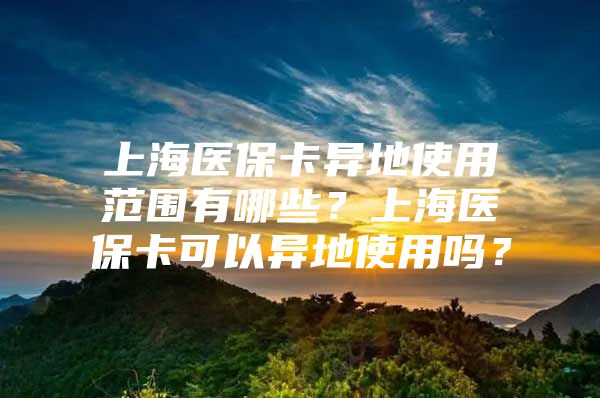 上海医保卡异地使用范围有哪些？上海医保卡可以异地使用吗？