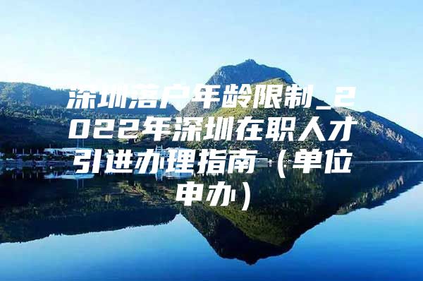 深圳落户年龄限制_2022年深圳在职人才引进办理指南（单位申办）