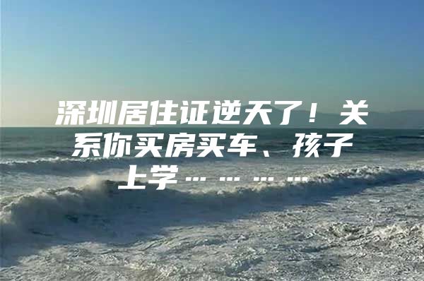 深圳居住证逆天了！关系你买房买车、孩子上学…………