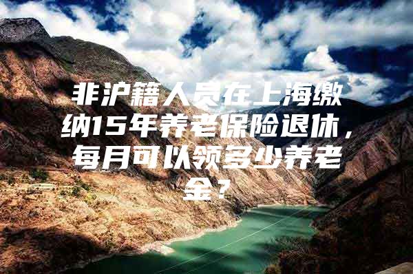 非沪籍人员在上海缴纳15年养老保险退休，每月可以领多少养老金？