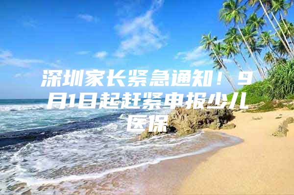 深圳家长紧急通知！9月1日起赶紧申报少儿医保