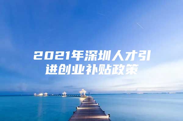 2021年深圳人才引进创业补贴政策