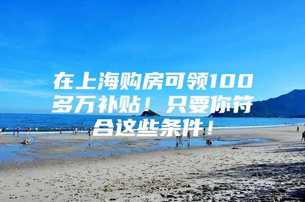 在上海购房可领100多万补贴！只要你符合这些条件！