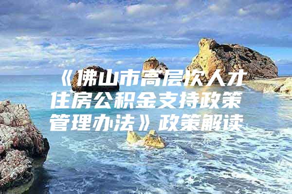 《佛山市高层次人才住房公积金支持政策管理办法》政策解读