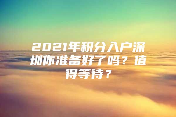 2021年积分入户深圳你准备好了吗？值得等待？