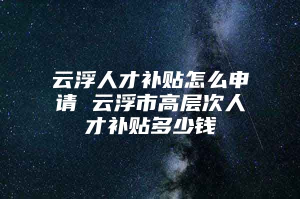 云浮人才补贴怎么申请 云浮市高层次人才补贴多少钱