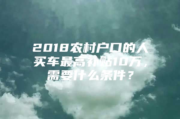 2018农村户口的人买车最高补贴10万，需要什么条件？