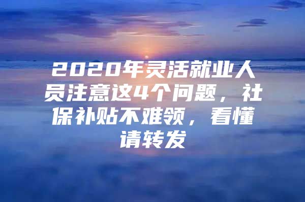 2020年灵活就业人员注意这4个问题，社保补贴不难领，看懂请转发