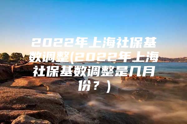 2022年上海社保基数调整(2022年上海社保基数调整是几月份？)