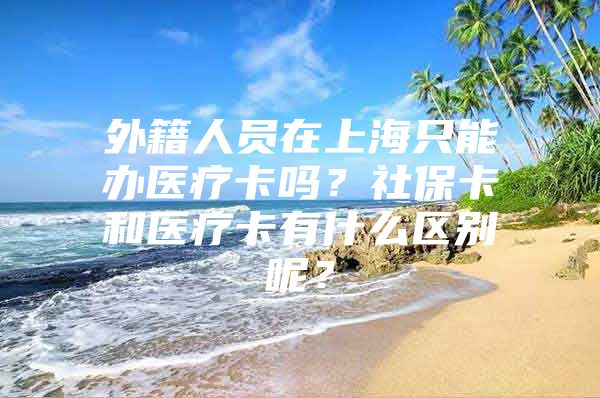 外籍人员在上海只能办医疗卡吗？社保卡和医疗卡有什么区别呢？