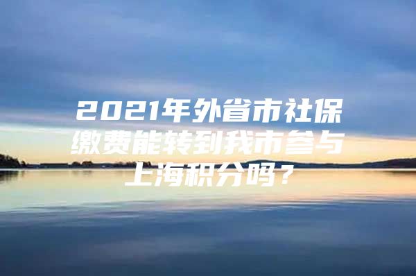 2021年外省市社保缴费能转到我市参与上海积分吗？