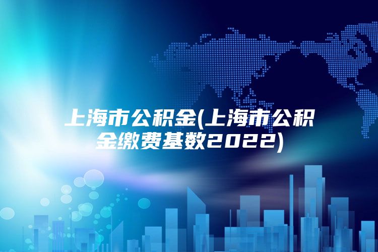 上海市公积金(上海市公积金缴费基数2022)