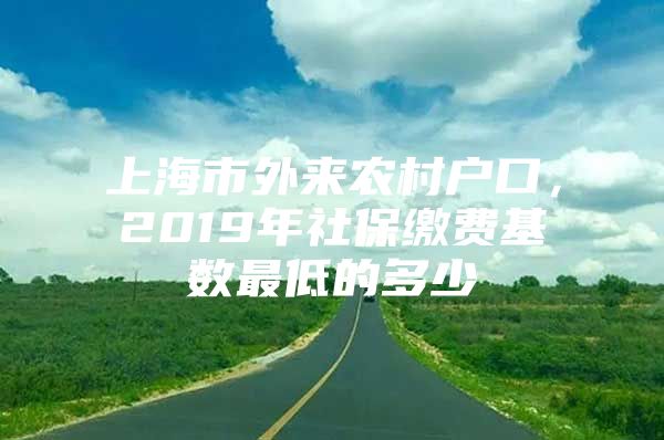 上海市外来农村户口，2019年社保缴费基数最低的多少