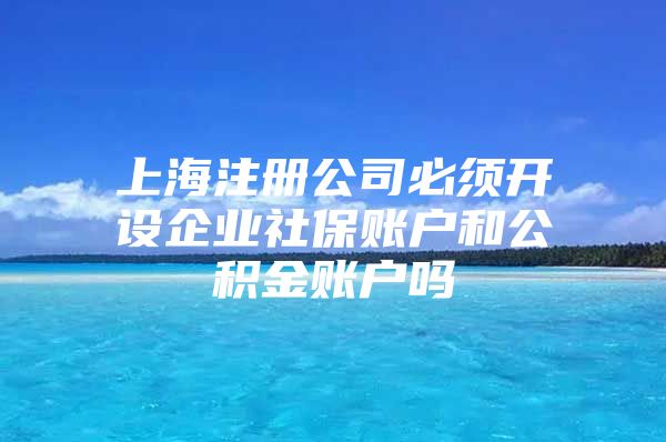 上海注册公司必须开设企业社保账户和公积金账户吗