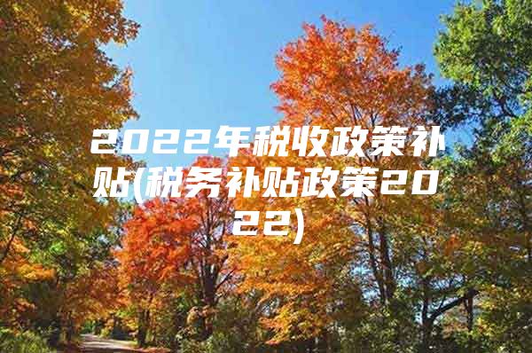 2022年税收政策补贴(税务补贴政策2022)