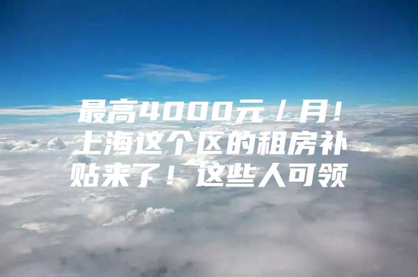 最高4000元／月！上海这个区的租房补贴来了！这些人可领→