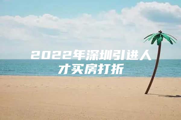 2022年深圳引进人才买房打折