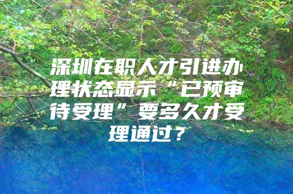 深圳在职人才引进办理状态显示“已预审待受理”要多久才受理通过？