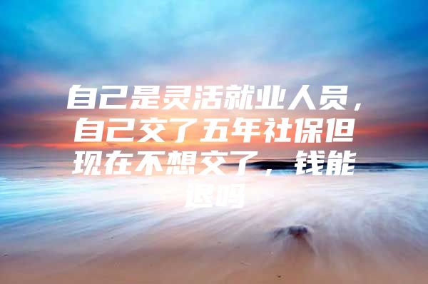 自己是灵活就业人员，自己交了五年社保但现在不想交了，钱能退吗