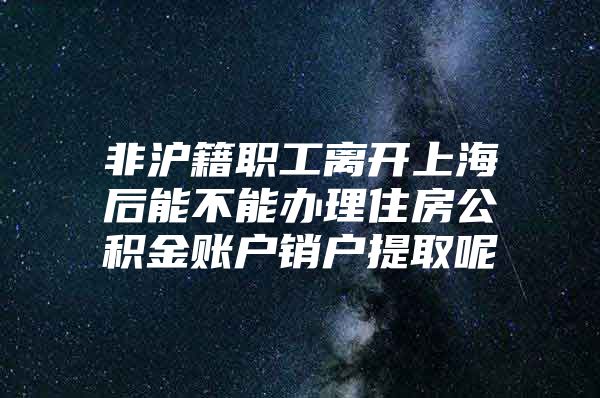 非沪籍职工离开上海后能不能办理住房公积金账户销户提取呢