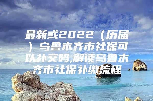 最新或2022（历届）乌鲁木齐市社保可以补交吗,解读乌鲁木齐市社保补缴流程