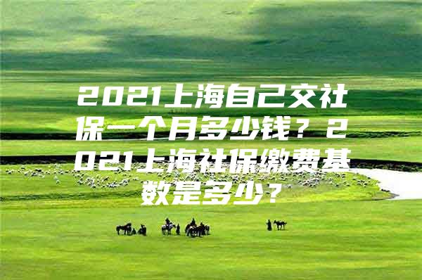 2021上海自己交社保一个月多少钱？2021上海社保缴费基数是多少？