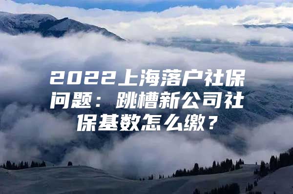 2022上海落户社保问题：跳槽新公司社保基数怎么缴？