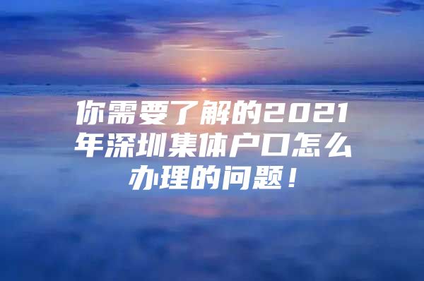 你需要了解的2021年深圳集体户口怎么办理的问题！