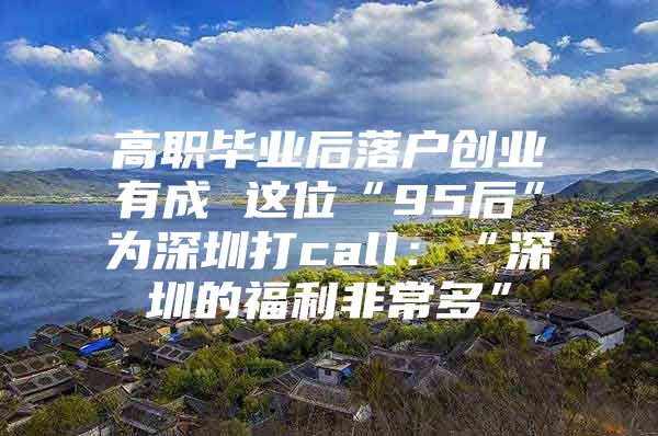 高职毕业后落户创业有成 这位“95后”为深圳打call：“深圳的福利非常多”