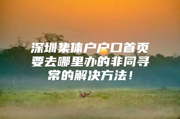 深圳集体户户口首页要去哪里办的非同寻常的解决方法！