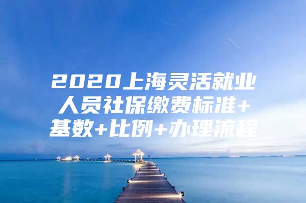 2020上海灵活就业人员社保缴费标准+基数+比例+办理流程