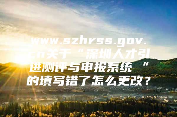 www.szhrss.gov.cn关于“深圳人才引进测评与申报系统 ”的填写错了怎么更改？