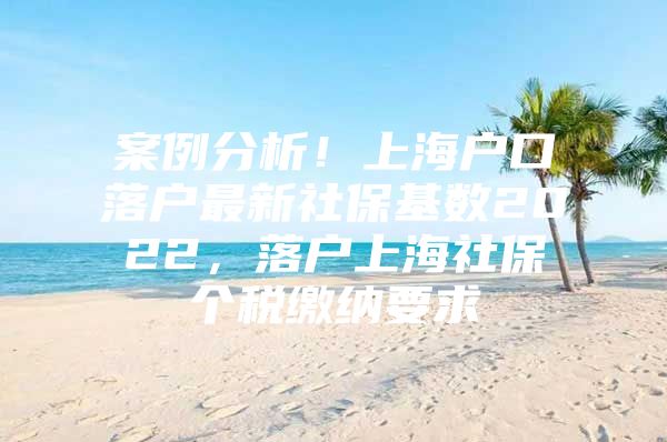 案例分析！上海户口落户最新社保基数2022，落户上海社保个税缴纳要求